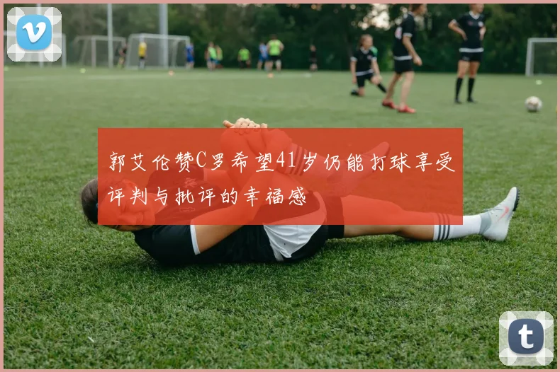 郭艾伦赞C罗希望41岁仍能打球享受评判与批评的幸福感