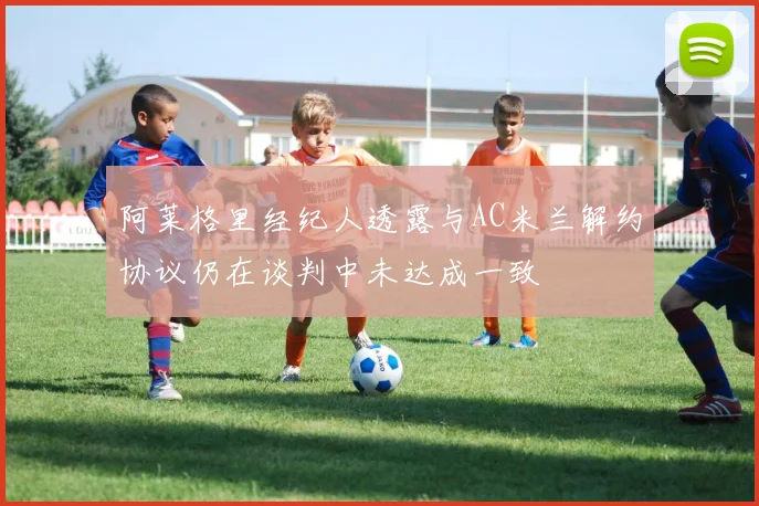 阿莱格里经纪人透露与AC米兰解约协议仍在谈判中未达成一致
