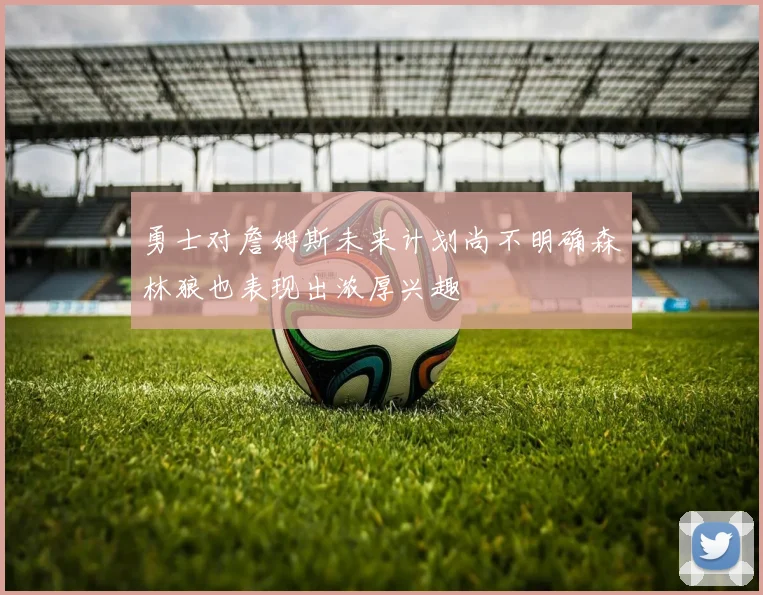 勇士对詹姆斯未来计划尚不明确森林狼也表现出浓厚兴趣