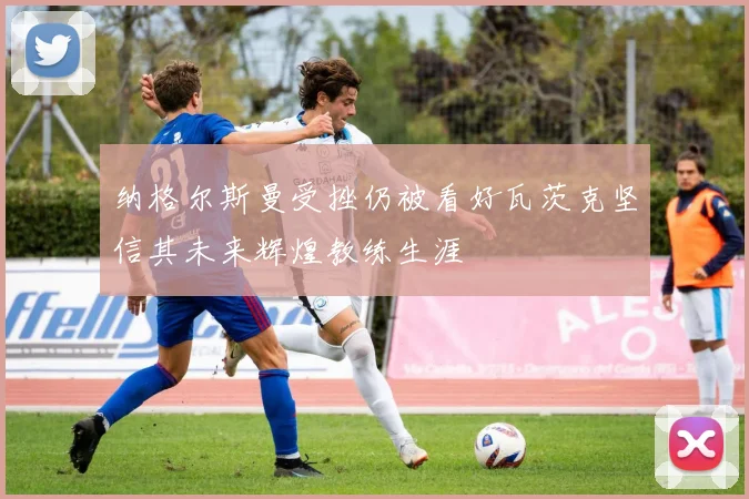 纳格尔斯曼受挫仍被看好瓦茨克坚信其未来辉煌教练生涯