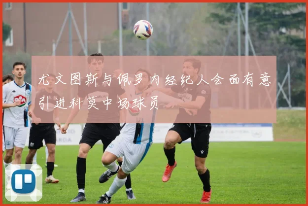 尤文图斯与佩罗内经纪人会面有意引进科莫中场球员