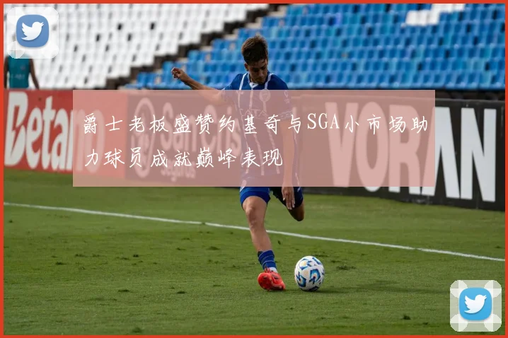 爵士老板盛赞约基奇与SGA小市场助力球员成就巅峰表现