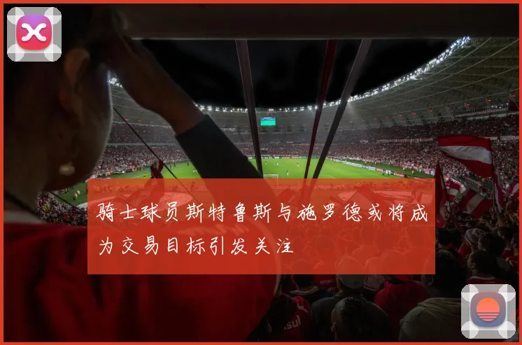 骑士球员斯特鲁斯与施罗德或将成为交易目标引发关注