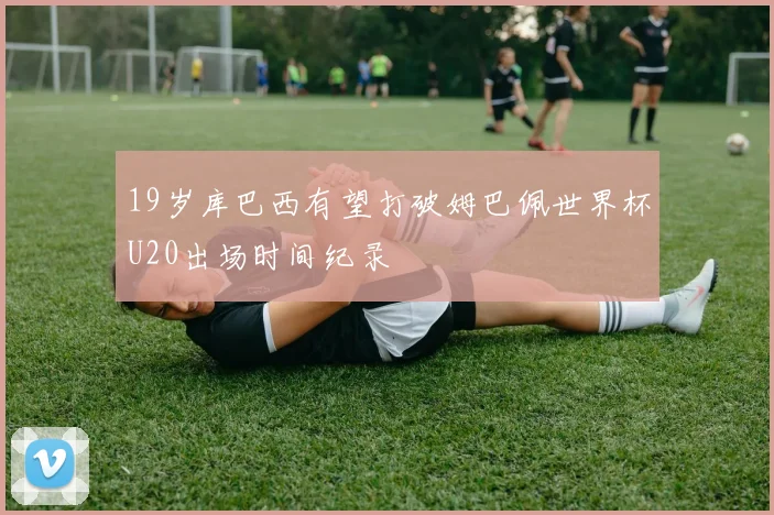 19岁库巴西有望打破姆巴佩世界杯U20出场时间纪录