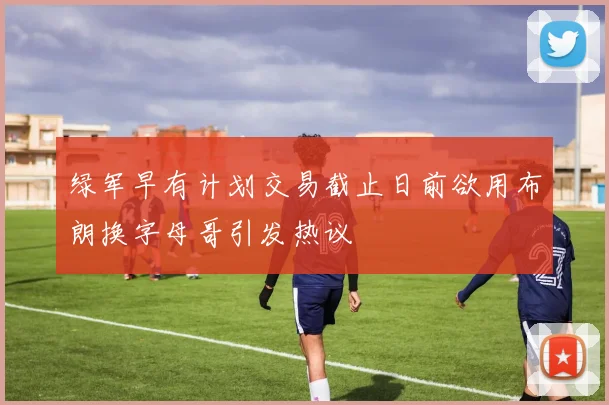 绿军早有计划交易截止日前欲用布朗换字母哥引发热议