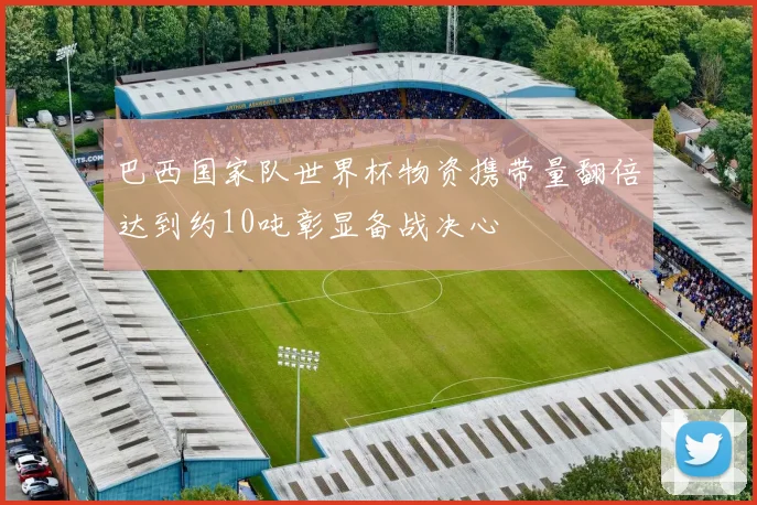 巴西国家队世界杯物资携带量翻倍达到约10吨彰显备战决心